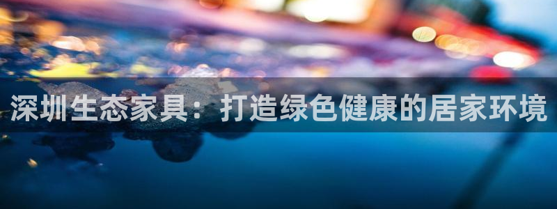 杏耀app怎样申请退款：深圳生态家具：打造绿色健康的居家环境